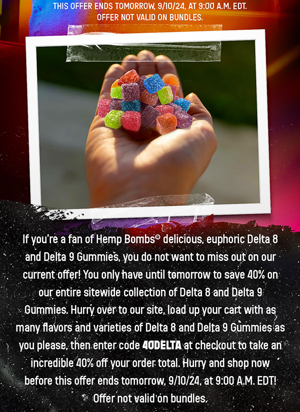 If you’re a fan of Hemp Bombs® delicious, euphoric Delta 8 and Delta 9 Gummies, you do not want to miss out on our current offer! You only have until tomorrow to save 40% on our entire sitewide collection of Delta 8 and Delta 9 Gummies. Hurry over to our site, load up your cart with as many flavors and varieties of Delta 8 and Delta 9 Gummies as you please, then enter code 40DELTA at checkout to take an incredible 40% off your order total. Hurry and shop now before this offer ends tomorrow, 9/10/24, at 9:00 A.M. EDT! Offer not valid on bundles. 